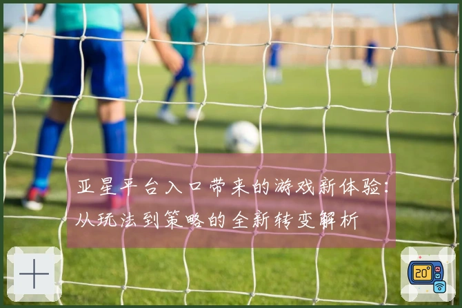 亚星平台入口带来的游戏新体验：从玩法到策略的全新转变解析