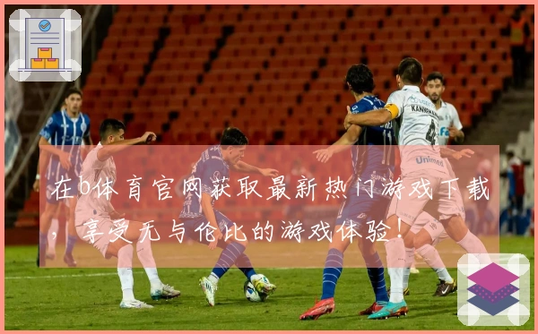 在b体育官网获取最新热门游戏下载，享受无与伦比的游戏体验！