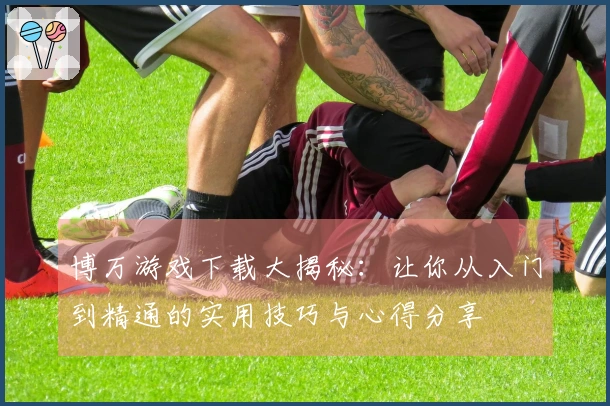 博万游戏下载大揭秘：让你从入门到精通的实用技巧与心得分享